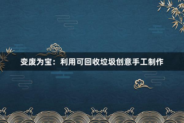 变废为宝：利用可回收垃圾创意手工制作